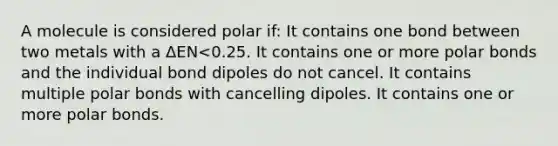 A molecule is considered polar if: It contains one bond between two metals with a ΔEN<0.25. It contains one or more <a href='https://www.questionai.com/knowledge/kWOlITLOQ0-polar-bonds' class='anchor-knowledge'>polar bonds</a> and the individual bond dipoles do not cancel. It contains multiple polar bonds with cancelling dipoles. It contains one or more polar bonds.