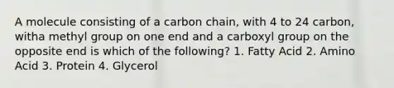 A molecule consisting of a carbon chain, with 4 to 24 carbon, witha methyl group on one end and a carboxyl group on the opposite end is which of the following? 1. Fatty Acid 2. Amino Acid 3. Protein 4. Glycerol