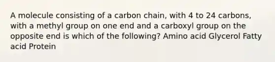 A molecule consisting of a carbon chain, with 4 to 24 carbons, with a methyl group on one end and a carboxyl group on the opposite end is which of the following? Amino acid Glycerol Fatty acid Protein