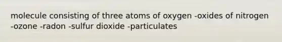 molecule consisting of three atoms of oxygen -oxides of nitrogen -ozone -radon -sulfur dioxide -particulates