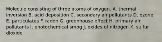 Molecule consisting of three atoms of oxygen. A. thermal inversion B. acid deposition C. secondary air pollutants D. ozone E. particulates F. radon G. greenhouse effect H. primary air pollutants I. photochemical smog J. oxides of nitrogen K. sulfur dioxide