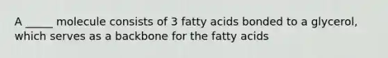 A _____ molecule consists of 3 fatty acids bonded to a glycerol, which serves as a backbone for the fatty acids