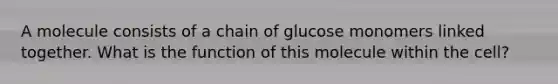 A molecule consists of a chain of glucose monomers linked together. What is the function of this molecule within the cell?