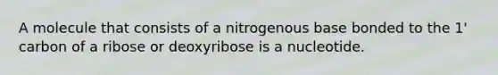 A molecule that consists of a nitrogenous base bonded to the 1' carbon of a ribose or deoxyribose is a nucleotide.