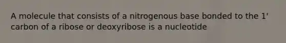 A molecule that consists of a nitrogenous base bonded to the 1' carbon of a ribose or deoxyribose is a nucleotide