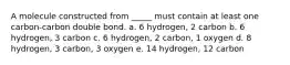 A molecule constructed from _____ must contain at least one carbon-carbon double bond. a. 6 hydrogen, 2 carbon b. 6 hydrogen, 3 carbon c. 6 hydrogen, 2 carbon, 1 oxygen d. 8 hydrogen, 3 carbon, 3 oxygen e. 14 hydrogen, 12 carbon