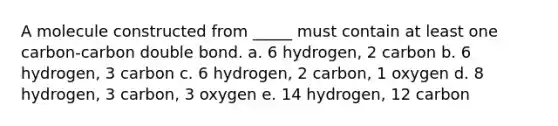 A molecule constructed from _____ must contain at least one carbon-carbon double bond. a. 6 hydrogen, 2 carbon b. 6 hydrogen, 3 carbon c. 6 hydrogen, 2 carbon, 1 oxygen d. 8 hydrogen, 3 carbon, 3 oxygen e. 14 hydrogen, 12 carbon