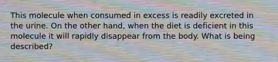 This molecule when consumed in excess is readily excreted in the urine. On the other hand, when the diet is deficient in this molecule it will rapidly disappear from the body. What is being described?