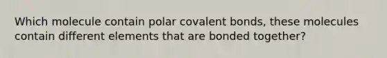 Which molecule contain polar covalent bonds, these molecules contain different elements that are bonded together?