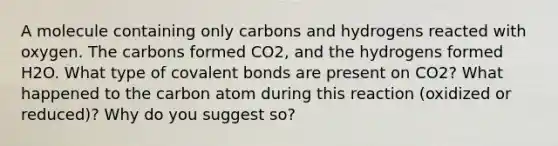 A molecule containing only carbons and hydrogens reacted with oxygen. The carbons formed CO2, and the hydrogens formed H2O. What type of covalent bonds are present on CO2? What happened to the carbon atom during this reaction (oxidized or reduced)? Why do you suggest so?