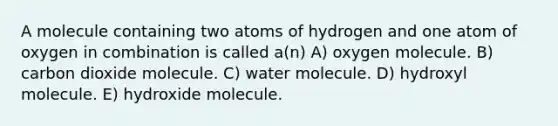 A molecule containing two atoms of hydrogen and one atom of oxygen in combination is called a(n) A) oxygen molecule. B) carbon dioxide molecule. C) water molecule. D) hydroxyl molecule. E) hydroxide molecule.