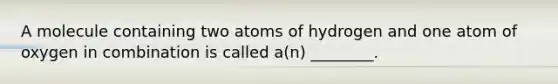 A molecule containing two atoms of hydrogen and one atom of oxygen in combination is called a(n) ________.