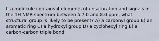 If a molecule contains 4 elements of unsaturation and signals in the 1H NMR spectrum between δ 7.0 and 8.0 ppm, what structural group is likely to be present? A) a carbonyl group B) an aromatic ring C) a hydroxyl group D) a cyclohexyl ring E) a carbon-carbon triple bond