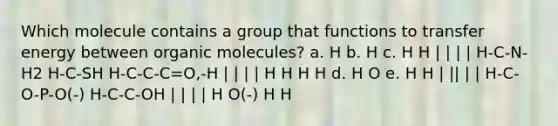 Which molecule contains a group that functions to transfer energy between <a href='https://www.questionai.com/knowledge/kjUwUacPFG-organic-molecules' class='anchor-knowledge'>organic molecules</a>? a. H b. H c. H H | | | | H-C-N-H2 H-C-SH H-C-C-C=O,-H | | | | H H H H d. H O e. H H | || | | H-C-O-P-O(-) H-C-C-OH | | | | H O(-) H H