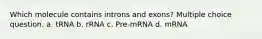 Which molecule contains introns and exons? Multiple choice question. a. tRNA b. rRNA c. Pre-mRNA d. mRNA