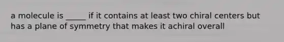 a molecule is _____ if it contains at least two chiral centers but has a plane of symmetry that makes it achiral overall