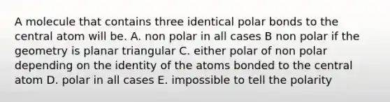 A molecule that contains three identical polar bonds to the central atom will be. A. non polar in all cases B non polar if the geometry is planar triangular C. either polar of non polar depending on the identity of the atoms bonded to the central atom D. polar in all cases E. impossible to tell the polarity