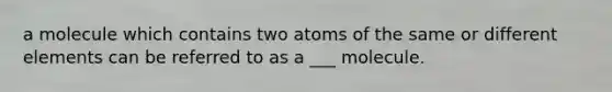 a molecule which contains two atoms of the same or different elements can be referred to as a ___ molecule.