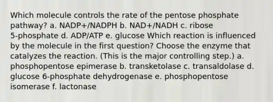 Which molecule controls the rate of the pentose phosphate pathway? a. NADP+/NADPH b. NAD+/NADH c. ribose 5‑phosphate d. ADP/ATP e. glucose Which reaction is influenced by the molecule in the first question? Choose the enzyme that catalyzes the reaction. (This is the major controlling step.) a. phosphopentose epimerase b. transketolase c. transaldolase d. glucose 6‑phosphate dehydrogenase e. phosphopentose isomerase f. lactonase