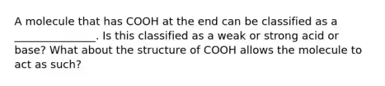 A molecule that has COOH at the end can be classified as a _______________. Is this classified as a weak or strong acid or base? What about the structure of COOH allows the molecule to act as such?