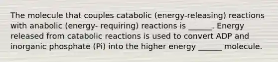 The molecule that couples catabolic (energy-releasing) reactions with anabolic (energy- requiring) reactions is ______. Energy released from catabolic reactions is used to convert ADP and inorganic phosphate (Pi) into the higher energy ______ molecule.