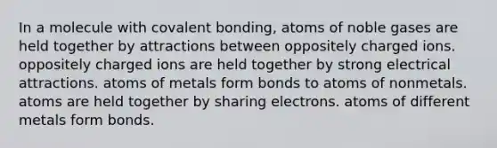 In a molecule with covalent bonding, atoms of noble gases are held together by attractions between oppositely charged ions. oppositely charged ions are held together by strong electrical attractions. atoms of metals form bonds to atoms of nonmetals. atoms are held together by sharing electrons. atoms of different metals form bonds.