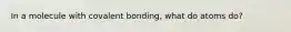 In a molecule with covalent bonding, what do atoms do?