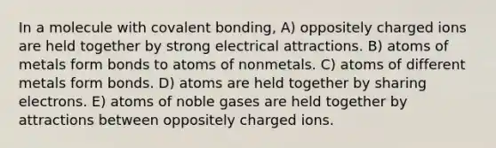 In a molecule with covalent bonding, A) oppositely charged ions are held together by strong electrical attractions. B) atoms of metals form bonds to atoms of nonmetals. C) atoms of different metals form bonds. D) atoms are held together by sharing electrons. E) atoms of noble gases are held together by attractions between oppositely charged ions.