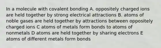 In a molecule with covalent bonding A. oppositely charged ions are held together by strong electrical attractions B. atoms of noble gases are held together by attractions between oppositely charged ions C atoms of metals form bonds to atoms of nonmetals D atoms are held together by sharing electrons E atoms of different metals form bonds