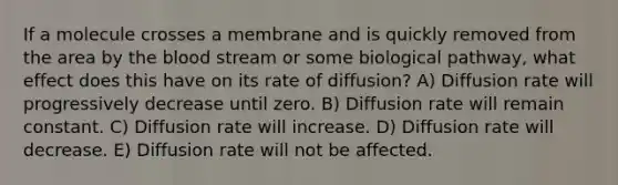 If a molecule crosses a membrane and is quickly removed from the area by the blood stream or some biological pathway, what effect does this have on its rate of diffusion? A) Diffusion rate will progressively decrease until zero. B) Diffusion rate will remain constant. C) Diffusion rate will increase. D) Diffusion rate will decrease. E) Diffusion rate will not be affected.