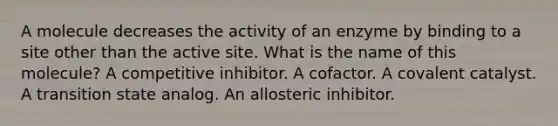 A molecule decreases the activity of an enzyme by binding to a site other than the active site. What is the name of this molecule? A competitive inhibitor. A cofactor. A covalent catalyst. A transition state analog. An allosteric inhibitor.