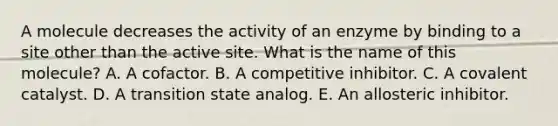 A molecule decreases the activity of an enzyme by binding to a site other than the active site. What is the name of this molecule? A. A cofactor. B. A competitive inhibitor. C. A covalent catalyst. D. A transition state analog. E. An allosteric inhibitor.