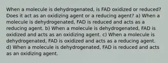 When a molecule is dehydrogenated, is FAD oxidized or reduced? Does it act as an oxidizing agent or a reducing agent? a) When a molecule is dehydrogenated, FAD is reduced and acts as a reducing agent. b) When a molecule is dehydrogenated, FAD is oxidized and acts as an oxidizing agent. c) When a molecule is dehydrogenated, FAD is oxidized and acts as a reducing agent. d) When a molecule is dehydrogenated, FAD is reduced and acts as an oxidizing agent.