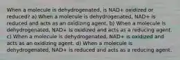 When a molecule is dehydrogenated, is NAD+ oxidized or reduced? a) When a molecule is dehydrogenated, NAD+ is reduced and acts as an oxidizing agent. b) When a molecule is dehydrogenated, NAD+ is oxidized and acts as a reducing agent. c) When a molecule is dehydrogenated, NAD+ is oxidized and acts as an oxidizing agent. d) When a molecule is dehydrogenated, NAD+ is reduced and acts as a reducing agent.