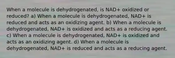 When a molecule is dehydrogenated, is NAD+ oxidized or reduced? a) When a molecule is dehydrogenated, NAD+ is reduced and acts as an oxidizing agent. b) When a molecule is dehydrogenated, NAD+ is oxidized and acts as a reducing agent. c) When a molecule is dehydrogenated, NAD+ is oxidized and acts as an oxidizing agent. d) When a molecule is dehydrogenated, NAD+ is reduced and acts as a reducing agent.