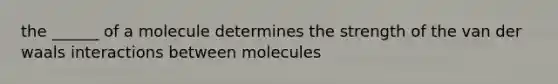 the ______ of a molecule determines the strength of the van der waals interactions between molecules