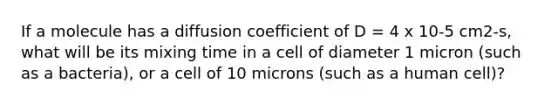 If a molecule has a diffusion coefficient of D = 4 x 10-5 cm2-s, what will be its mixing time in a cell of diameter 1 micron (such as a bacteria), or a cell of 10 microns (such as a human cell)?