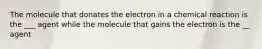 The molecule that donates the electron in a chemical reaction is the ___ agent while the molecule that gains the electron is the __ agent