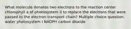 What molecule donates two electrons to the reaction center chlorophyll a of photosystem II to replace the electrons that were passed to the electron transport chain? Multiple choice question. water photosystem I NADPH carbon dioxide