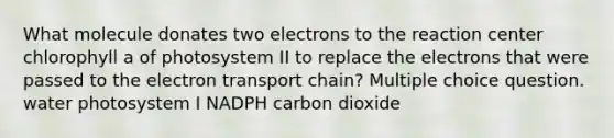 What molecule donates two electrons to the reaction center chlorophyll a of photosystem II to replace the electrons that were passed to the electron transport chain? Multiple choice question. water photosystem I NADPH carbon dioxide