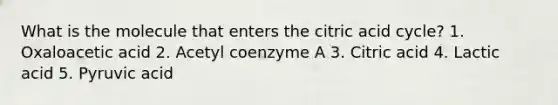 What is the molecule that enters the citric acid cycle? 1. Oxaloacetic acid 2. Acetyl coenzyme A 3. Citric acid 4. Lactic acid 5. Pyruvic acid