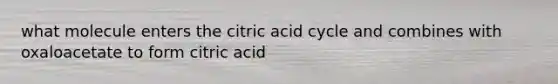 what molecule enters the citric acid cycle and combines with oxaloacetate to form citric acid