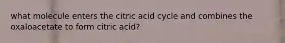 what molecule enters the citric acid cycle and combines the oxaloacetate to form citric acid?