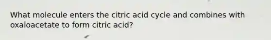 What molecule enters the citric acid cycle and combines with oxaloacetate to form citric acid?