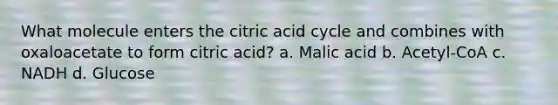 What molecule enters the citric acid cycle and combines with oxaloacetate to form citric acid? a. Malic acid b. Acetyl-CoA c. NADH d. Glucose