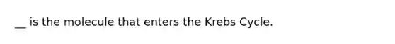 __ is the molecule that enters the Krebs Cycle.