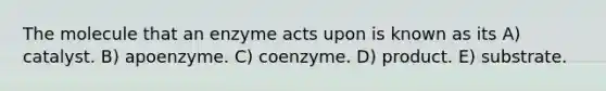 The molecule that an enzyme acts upon is known as its A) catalyst. B) apoenzyme. C) coenzyme. D) product. E) substrate.