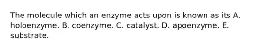 The molecule which an enzyme acts upon is known as its A. holoenzyme. B. coenzyme. C. catalyst. D. apoenzyme. E. substrate.