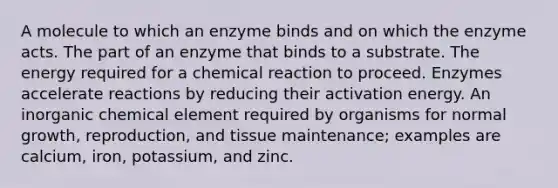 A molecule to which an enzyme binds and on which the enzyme acts. The part of an enzyme that binds to a substrate. The energy required for a chemical reaction to proceed. Enzymes accelerate reactions by reducing their activation energy. An inorganic chemical element required by organisms for normal growth, reproduction, and tissue maintenance; examples are calcium, iron, potassium, and zinc.