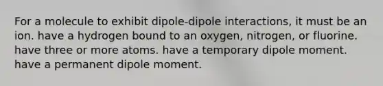 For a molecule to exhibit dipole-dipole interactions, it must be an ion. have a hydrogen bound to an oxygen, nitrogen, or fluorine. have three or more atoms. have a temporary dipole moment. have a permanent dipole moment.